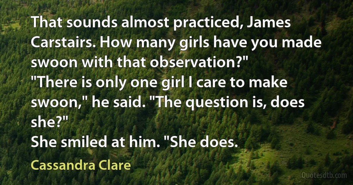 That sounds almost practiced, James Carstairs. How many girls have you made swoon with that observation?"
"There is only one girl I care to make swoon," he said. "The question is, does she?"
She smiled at him. "She does. (Cassandra Clare)