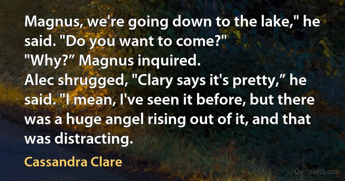 Magnus, we're going down to the lake," he said. "Do you want to come?"
"Why?” Magnus inquired.
Alec shrugged, "Clary says it's pretty,” he said. "I mean, I've seen it before, but there was a huge angel rising out of it, and that was distracting. (Cassandra Clare)