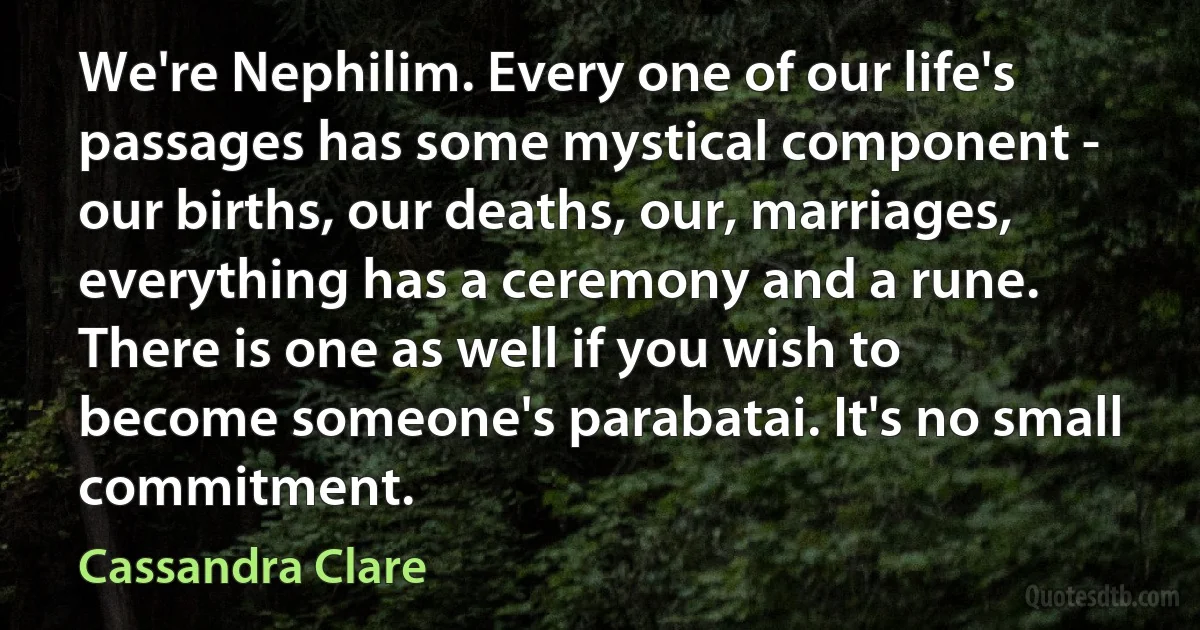 We're Nephilim. Every one of our life's passages has some mystical component - our births, our deaths, our, marriages, everything has a ceremony and a rune. There is one as well if you wish to become someone's parabatai. It's no small commitment. (Cassandra Clare)