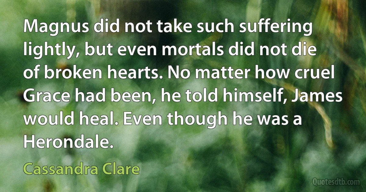 Magnus did not take such suffering lightly, but even mortals did not die of broken hearts. No matter how cruel Grace had been, he told himself, James would heal. Even though he was a Herondale. (Cassandra Clare)