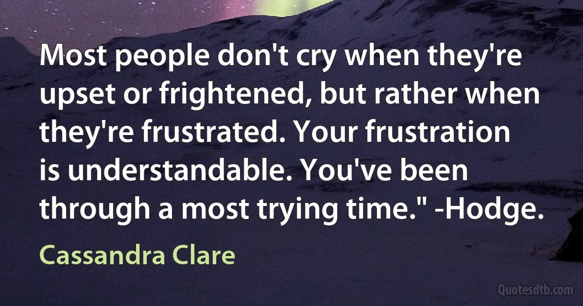 Most people don't cry when they're upset or frightened, but rather when they're frustrated. Your frustration is understandable. You've been through a most trying time." -Hodge. (Cassandra Clare)