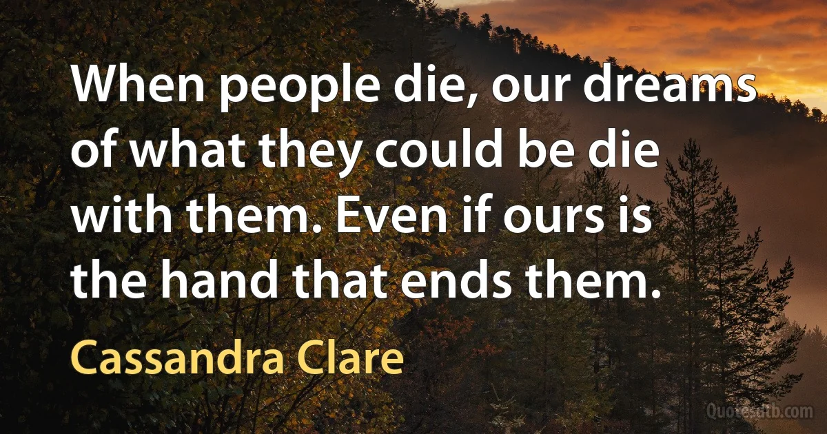 When people die, our dreams of what they could be die with them. Even if ours is the hand that ends them. (Cassandra Clare)