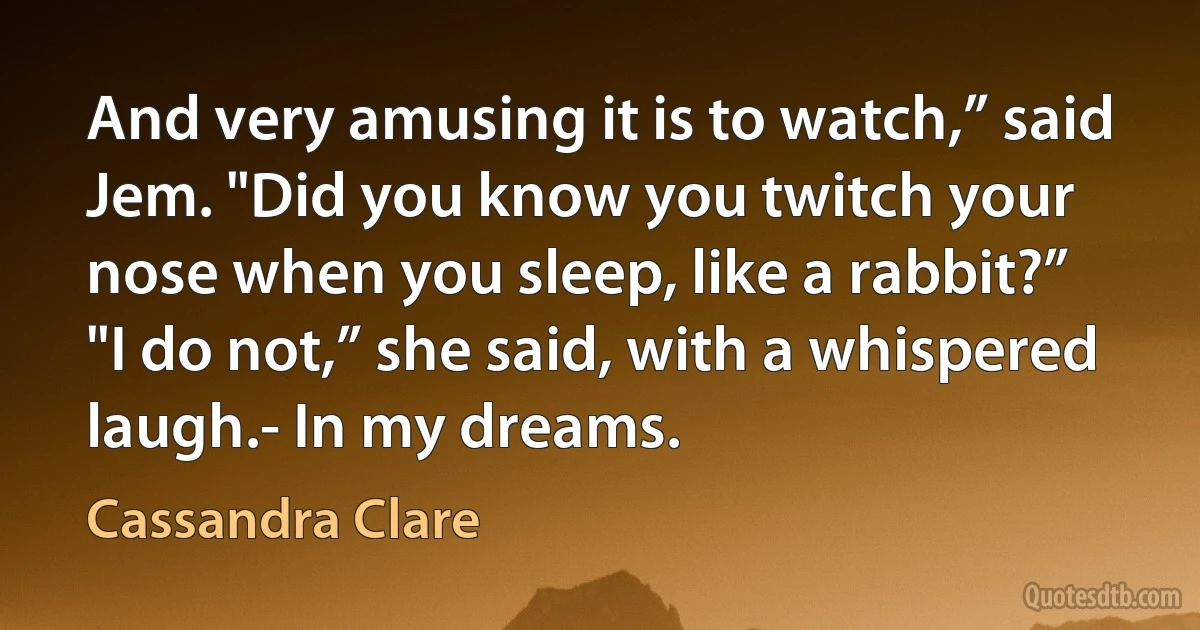 And very amusing it is to watch,” said Jem. "Did you know you twitch your nose when you sleep, like a rabbit?”
"I do not,” she said, with a whispered laugh.- In my dreams. (Cassandra Clare)