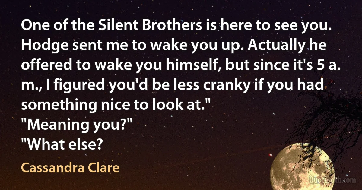 One of the Silent Brothers is here to see you. Hodge sent me to wake you up. Actually he offered to wake you himself, but since it's 5 a. m., I figured you'd be less cranky if you had something nice to look at."
"Meaning you?"
"What else? (Cassandra Clare)