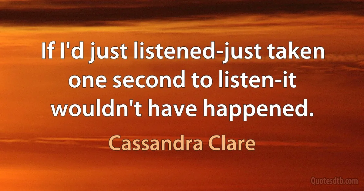 If I'd just listened-just taken one second to listen-it wouldn't have happened. (Cassandra Clare)