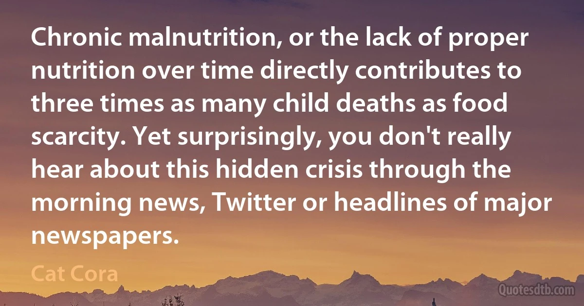 Chronic malnutrition, or the lack of proper nutrition over time directly contributes to three times as many child deaths as food scarcity. Yet surprisingly, you don't really hear about this hidden crisis through the morning news, Twitter or headlines of major newspapers. (Cat Cora)