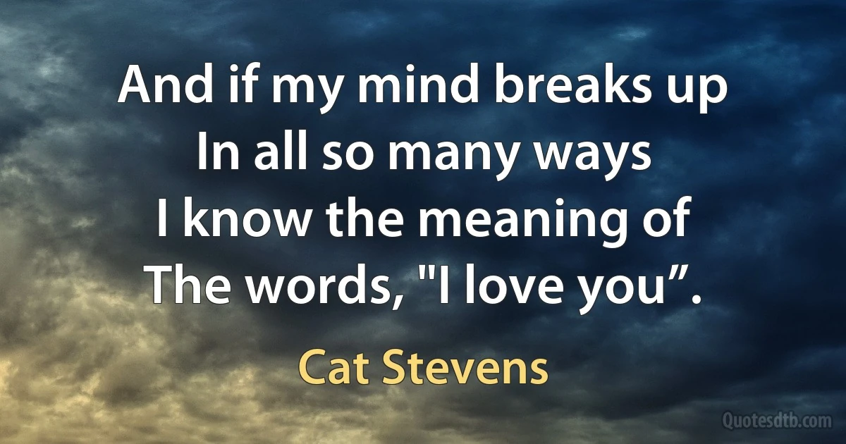 And if my mind breaks up
In all so many ways
I know the meaning of
The words, "I love you”. (Cat Stevens)