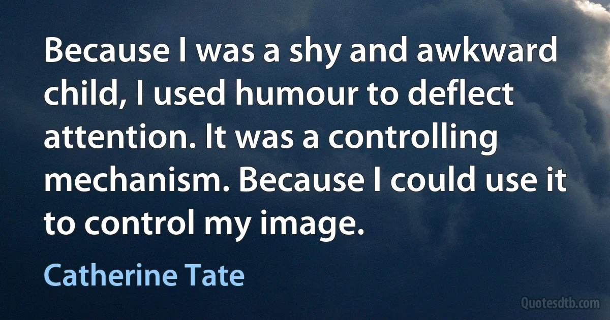 Because I was a shy and awkward child, I used humour to deflect attention. It was a controlling mechanism. Because I could use it to control my image. (Catherine Tate)