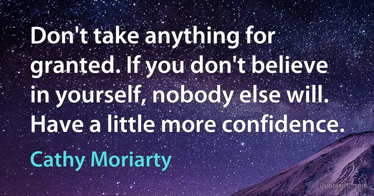 Don't take anything for granted. If you don't believe in yourself, nobody else will. Have a little more confidence. (Cathy Moriarty)