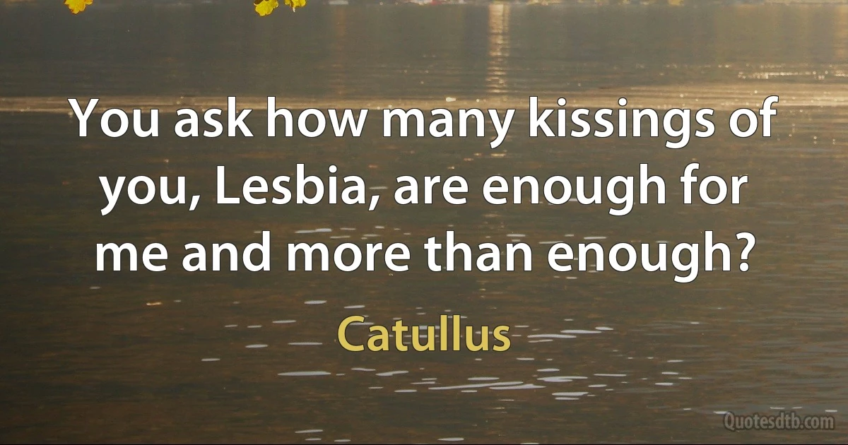 You ask how many kissings of you, Lesbia, are enough for me and more than enough? (Catullus)