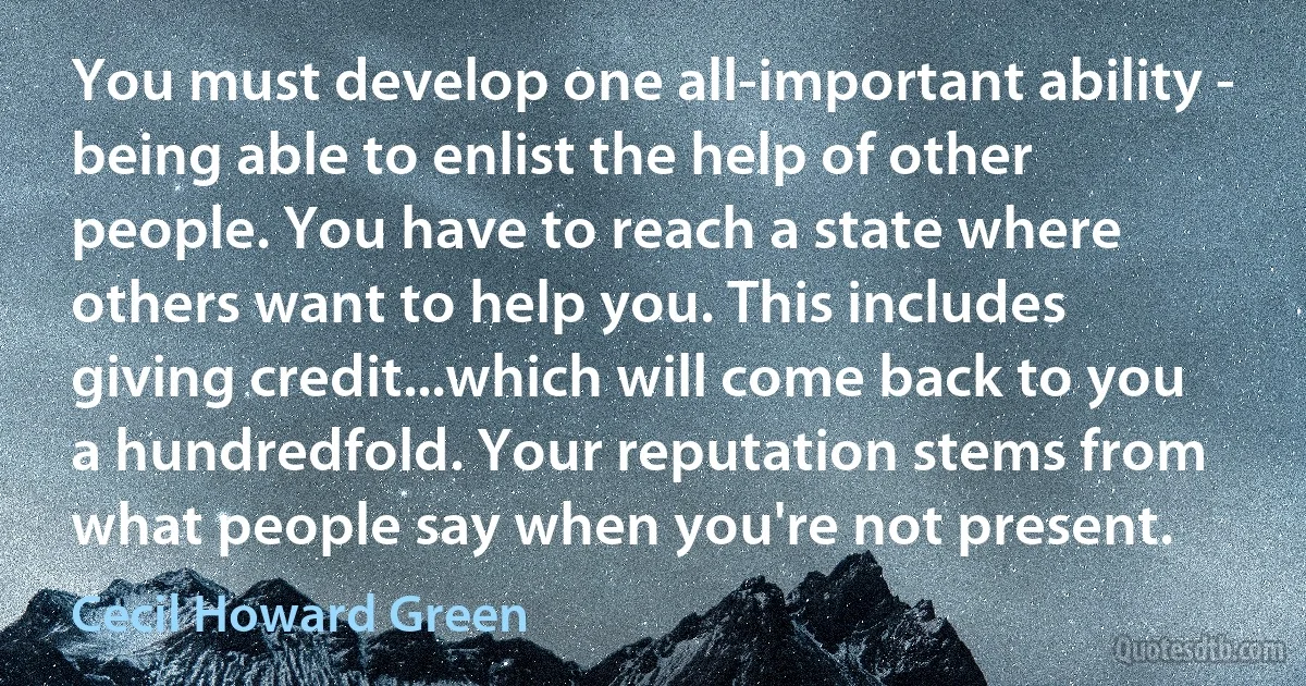 You must develop one all-important ability - being able to enlist the help of other people. You have to reach a state where others want to help you. This includes giving credit...which will come back to you a hundredfold. Your reputation stems from what people say when you're not present. (Cecil Howard Green)