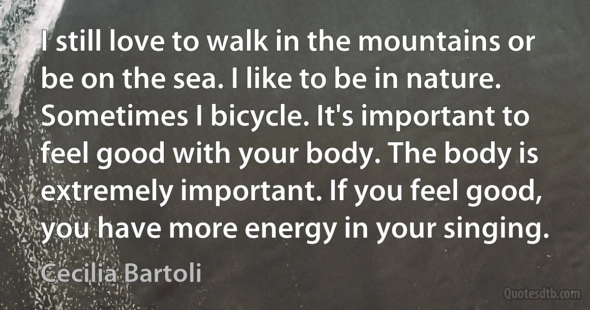 I still love to walk in the mountains or be on the sea. I like to be in nature. Sometimes I bicycle. It's important to feel good with your body. The body is extremely important. If you feel good, you have more energy in your singing. (Cecilia Bartoli)