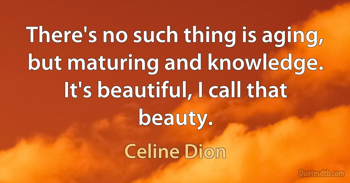 There's no such thing is aging, but maturing and knowledge. It's beautiful, I call that beauty. (Celine Dion)