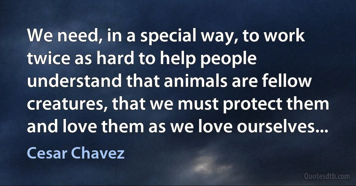 We need, in a special way, to work twice as hard to help people understand that animals are fellow creatures, that we must protect them and love them as we love ourselves... (Cesar Chavez)