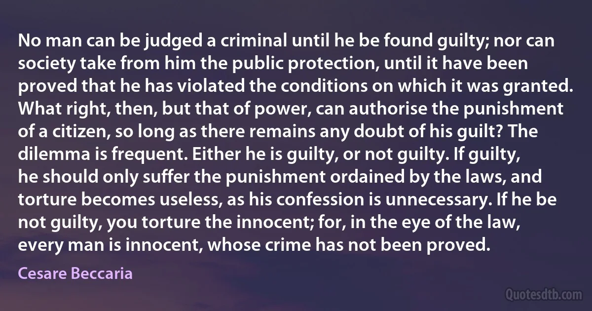 No man can be judged a criminal until he be found guilty; nor can society take from him the public protection, until it have been proved that he has violated the conditions on which it was granted. What right, then, but that of power, can authorise the punishment of a citizen, so long as there remains any doubt of his guilt? The dilemma is frequent. Either he is guilty, or not guilty. If guilty, he should only suffer the punishment ordained by the laws, and torture becomes useless, as his confession is unnecessary. If he be not guilty, you torture the innocent; for, in the eye of the law, every man is innocent, whose crime has not been proved. (Cesare Beccaria)