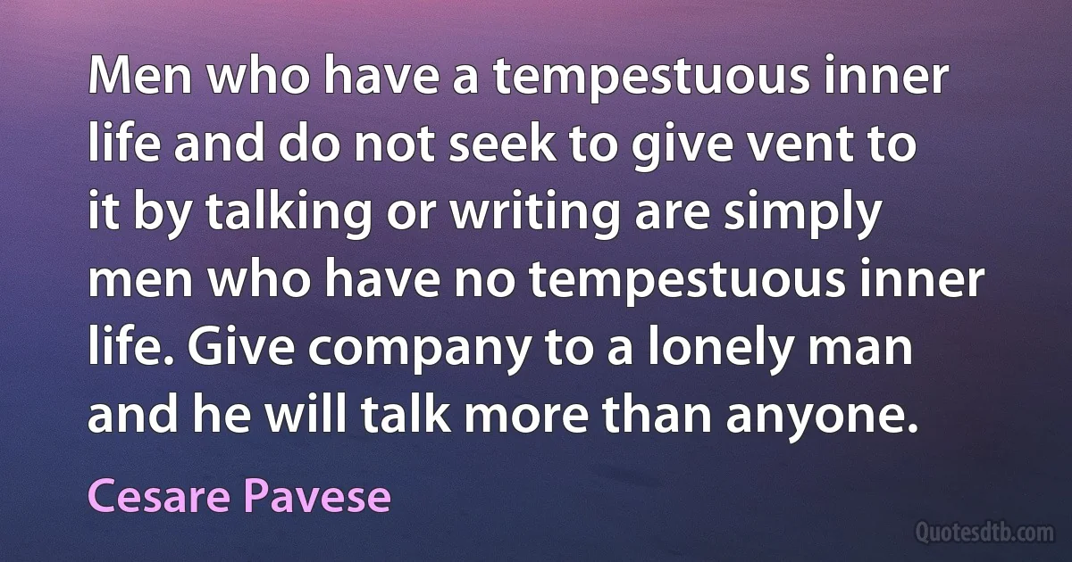 Men who have a tempestuous inner life and do not seek to give vent to it by talking or writing are simply men who have no tempestuous inner life. Give company to a lonely man and he will talk more than anyone. (Cesare Pavese)