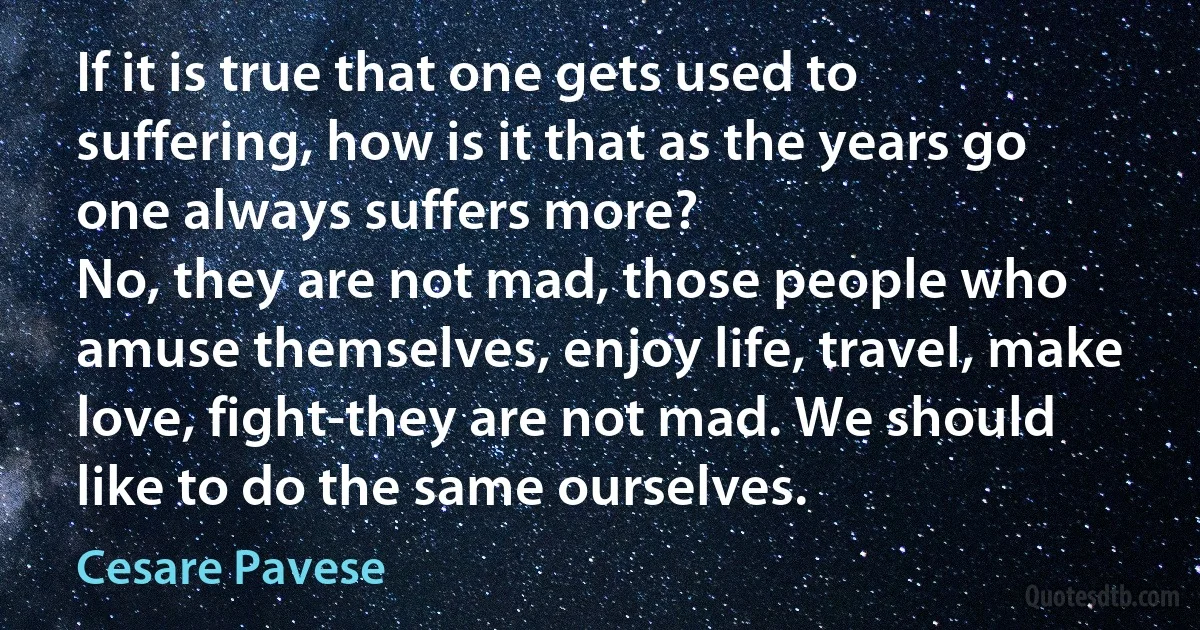 If it is true that one gets used to suffering, how is it that as the years go one always suffers more?
No, they are not mad, those people who amuse themselves, enjoy life, travel, make love, fight-they are not mad. We should like to do the same ourselves. (Cesare Pavese)