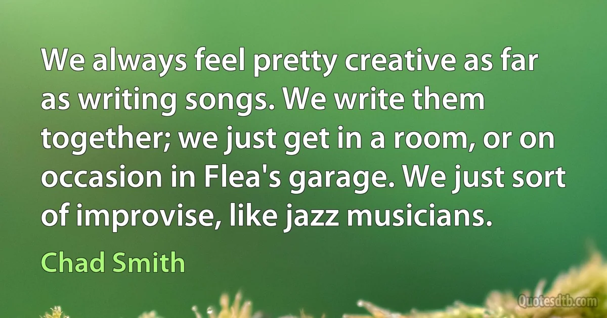 We always feel pretty creative as far as writing songs. We write them together; we just get in a room, or on occasion in Flea's garage. We just sort of improvise, like jazz musicians. (Chad Smith)