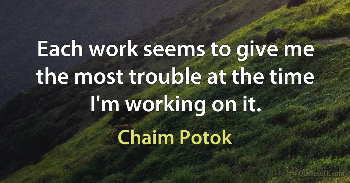 Each work seems to give me the most trouble at the time I'm working on it. (Chaim Potok)