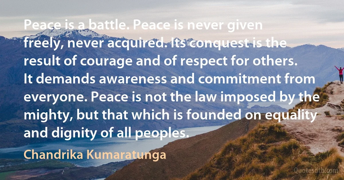 Peace is a battle. Peace is never given freely, never acquired. Its conquest is the result of courage and of respect for others. It demands awareness and commitment from everyone. Peace is not the law imposed by the mighty, but that which is founded on equality and dignity of all peoples. (Chandrika Kumaratunga)