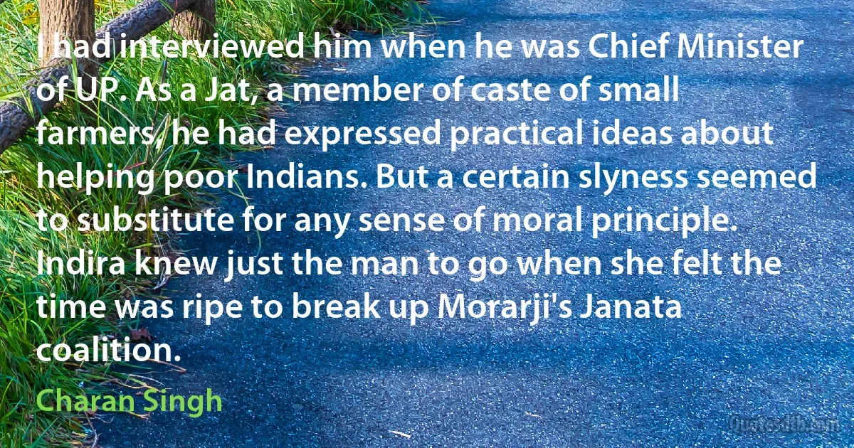 I had interviewed him when he was Chief Minister of UP. As a Jat, a member of caste of small farmers, he had expressed practical ideas about helping poor Indians. But a certain slyness seemed to substitute for any sense of moral principle. Indira knew just the man to go when she felt the time was ripe to break up Morarji's Janata coalition. (Charan Singh)