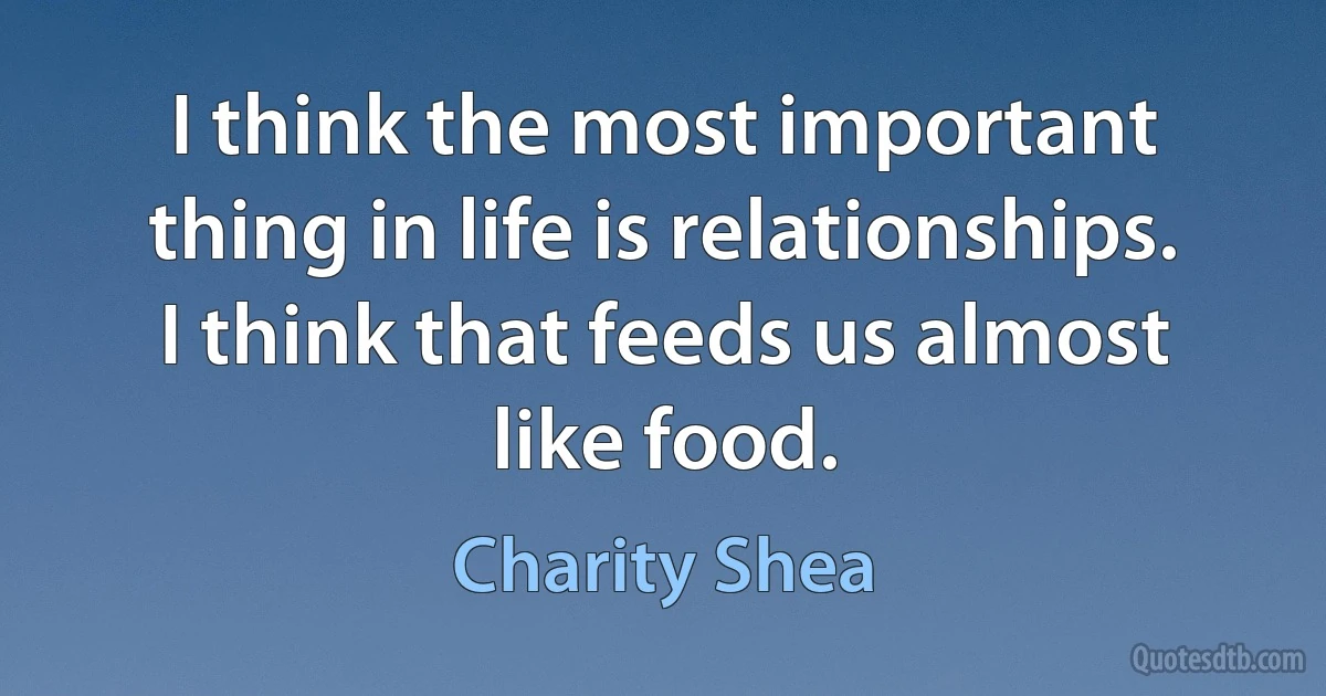 I think the most important thing in life is relationships. I think that feeds us almost like food. (Charity Shea)