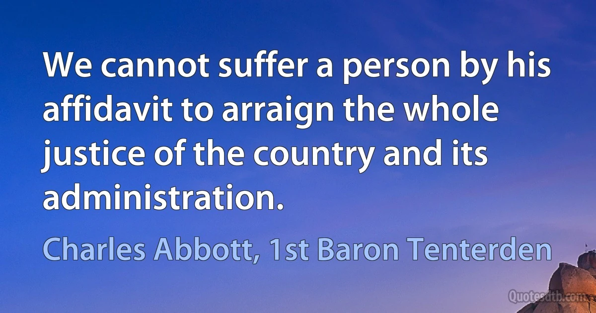 We cannot suffer a person by his affidavit to arraign the whole justice of the country and its administration. (Charles Abbott, 1st Baron Tenterden)