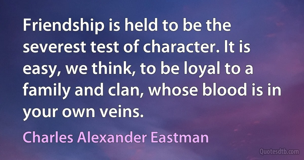 Friendship is held to be the severest test of character. It is easy, we think, to be loyal to a family and clan, whose blood is in your own veins. (Charles Alexander Eastman)