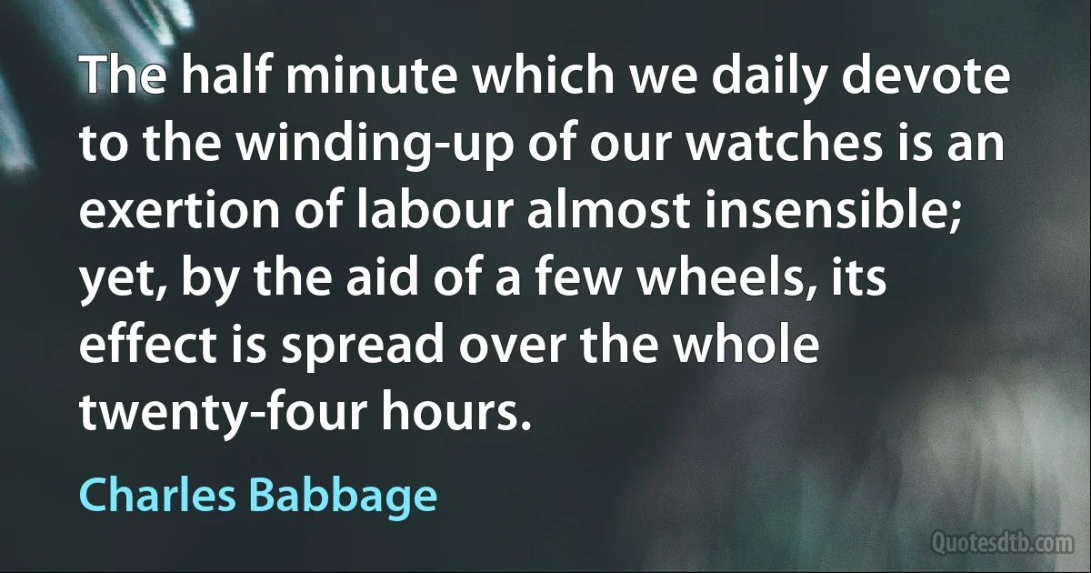 The half minute which we daily devote to the winding-up of our watches is an exertion of labour almost insensible; yet, by the aid of a few wheels, its effect is spread over the whole twenty-four hours. (Charles Babbage)