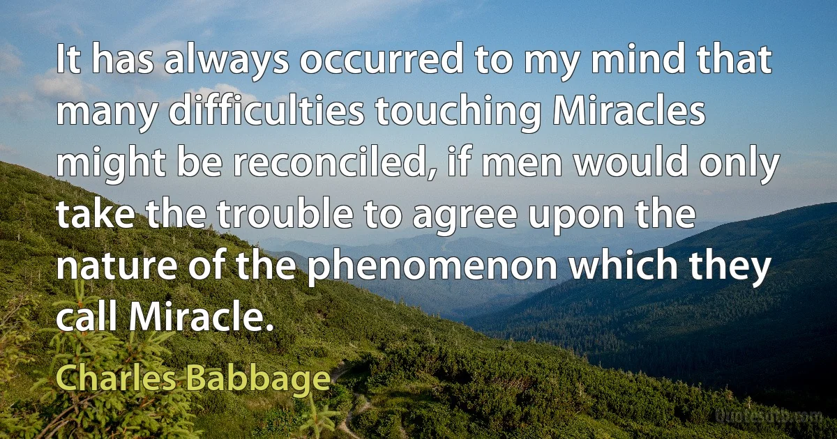 It has always occurred to my mind that many difficulties touching Miracles might be reconciled, if men would only take the trouble to agree upon the nature of the phenomenon which they call Miracle. (Charles Babbage)