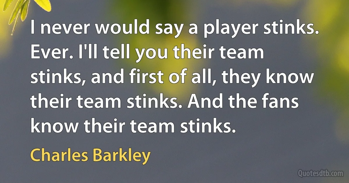 I never would say a player stinks. Ever. I'll tell you their team stinks, and first of all, they know their team stinks. And the fans know their team stinks. (Charles Barkley)