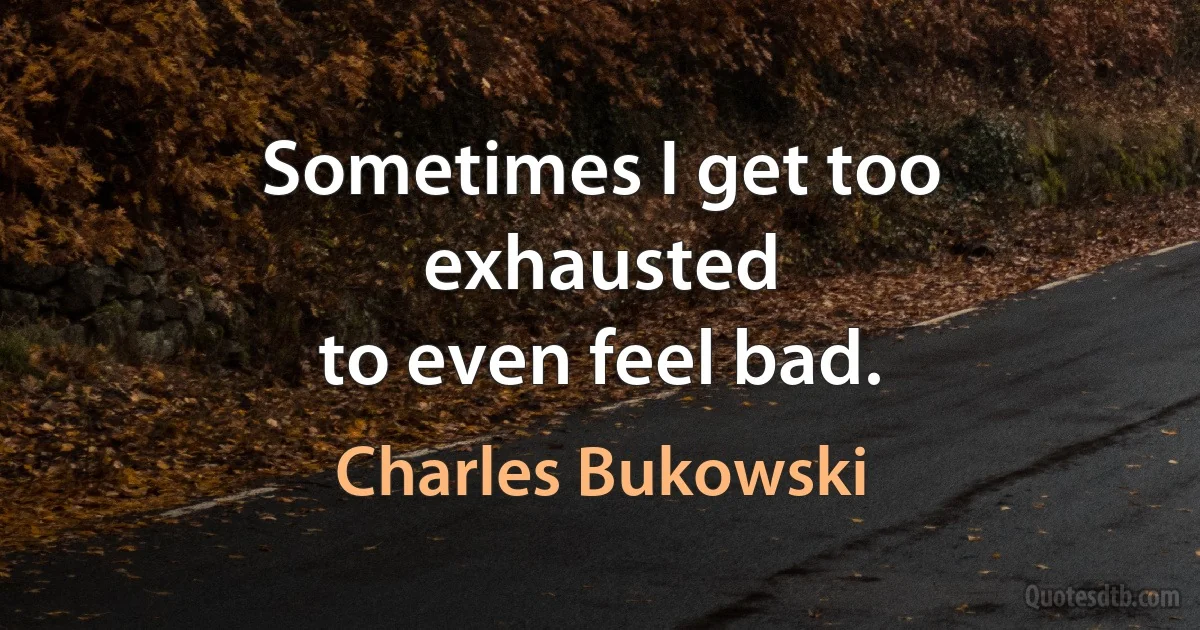 Sometimes I get too exhausted
to even feel bad. (Charles Bukowski)