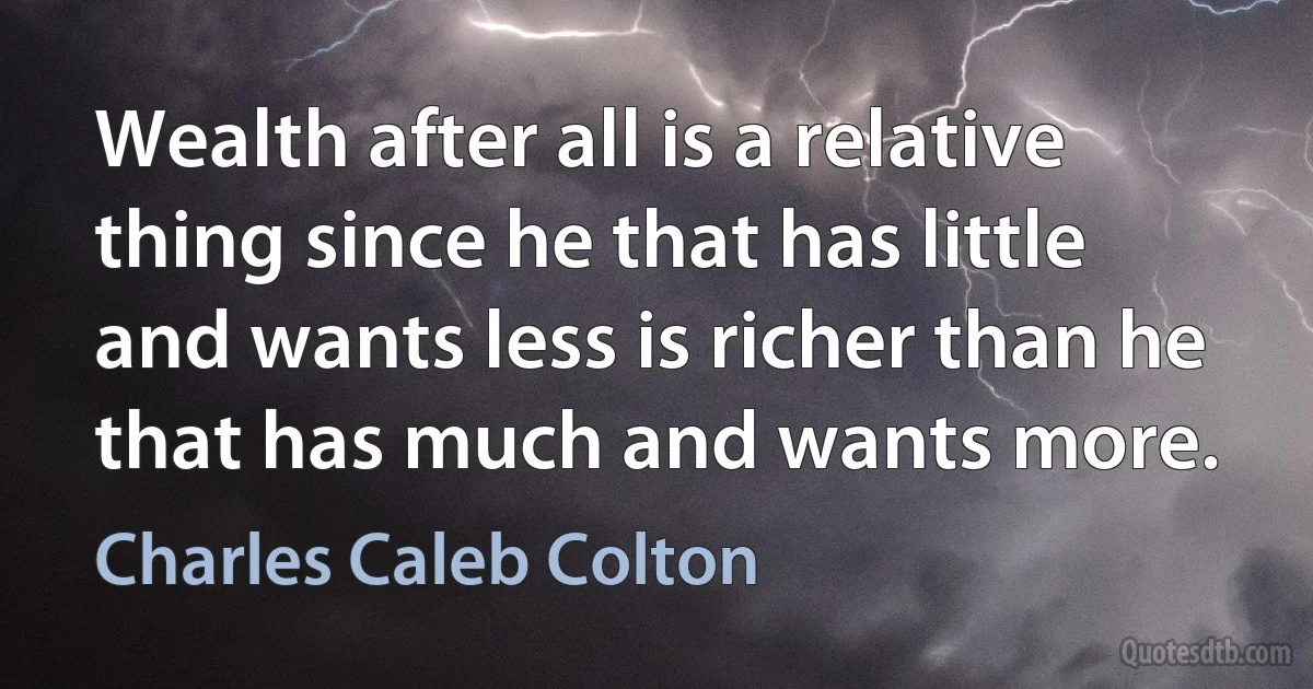 Wealth after all is a relative thing since he that has little and wants less is richer than he that has much and wants more. (Charles Caleb Colton)