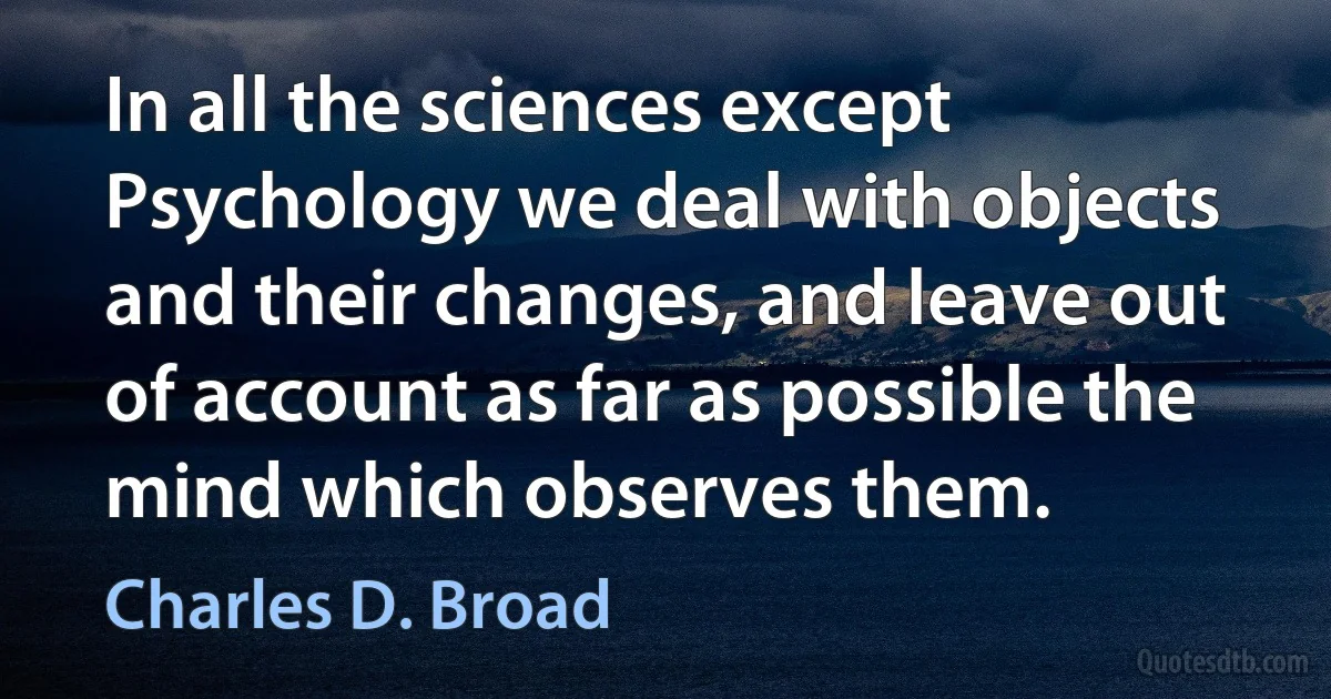 In all the sciences except Psychology we deal with objects and their changes, and leave out of account as far as possible the mind which observes them. (Charles D. Broad)