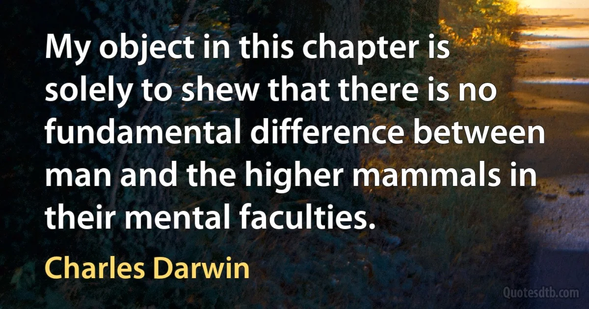 My object in this chapter is solely to shew that there is no fundamental difference between man and the higher mammals in their mental faculties. (Charles Darwin)