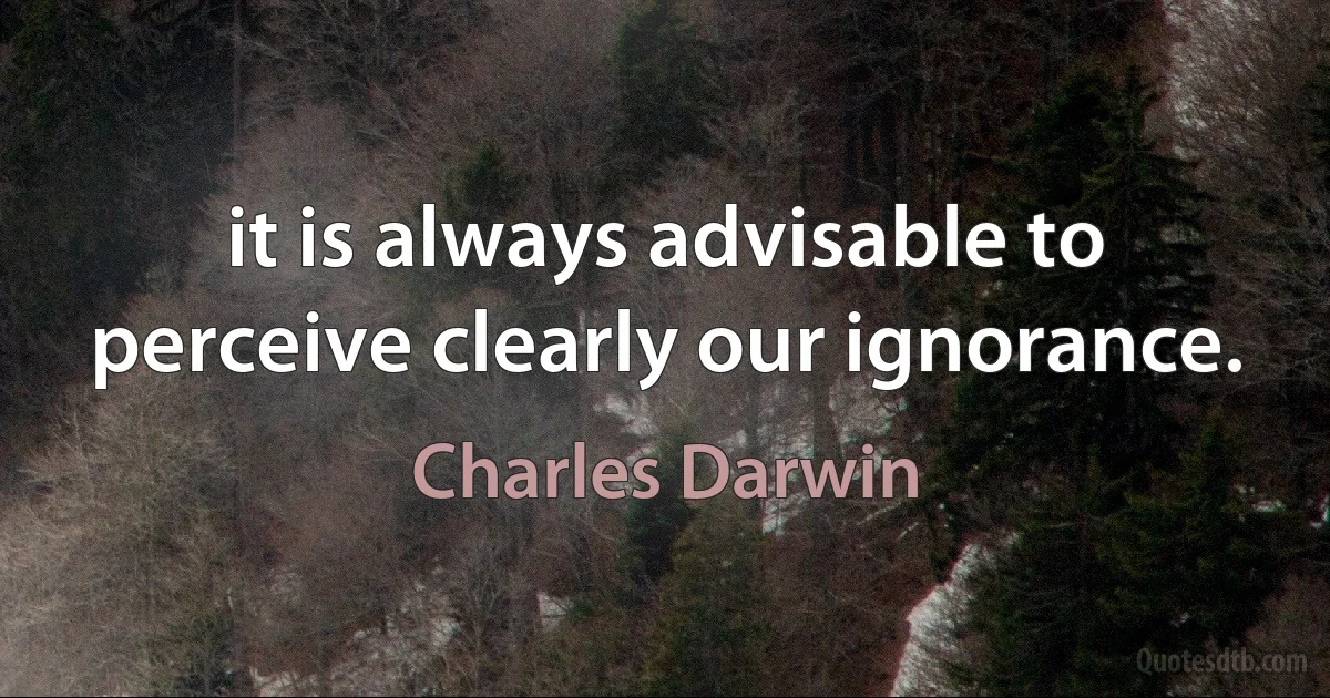 it is always advisable to perceive clearly our ignorance. (Charles Darwin)