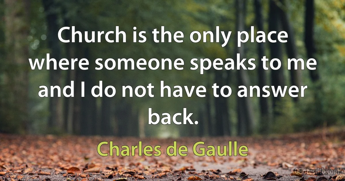 Church is the only place where someone speaks to me and I do not have to answer back. (Charles de Gaulle)