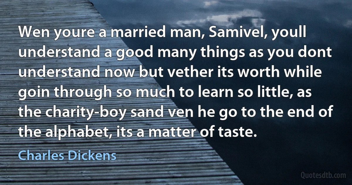 Wen youre a married man, Samivel, youll understand a good many things as you dont understand now but vether its worth while goin through so much to learn so little, as the charity-boy sand ven he go to the end of the alphabet, its a matter of taste. (Charles Dickens)