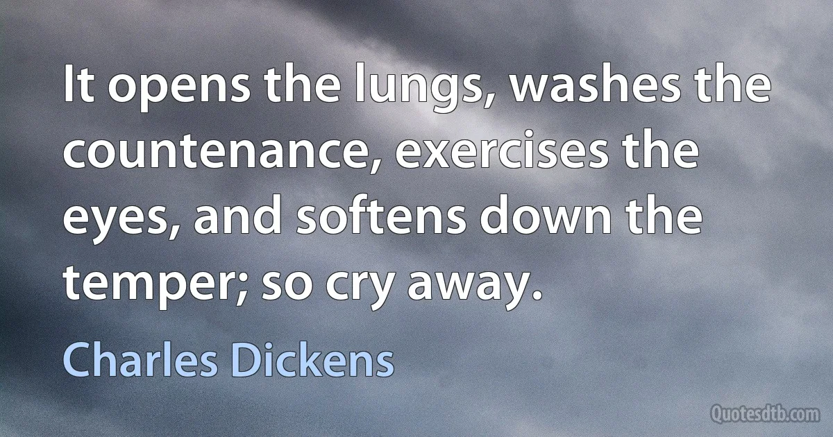 It opens the lungs, washes the countenance, exercises the eyes, and softens down the temper; so cry away. (Charles Dickens)