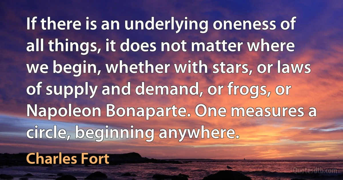 If there is an underlying oneness of all things, it does not matter where we begin, whether with stars, or laws of supply and demand, or frogs, or Napoleon Bonaparte. One measures a circle, beginning anywhere. (Charles Fort)