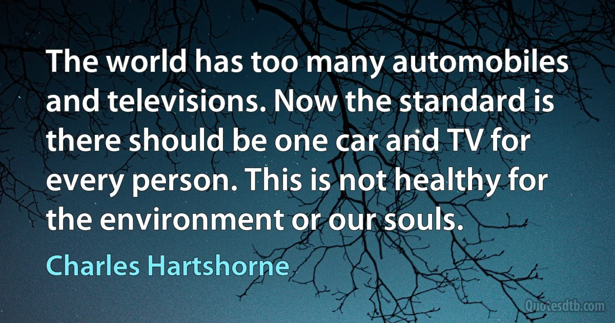 The world has too many automobiles and televisions. Now the standard is there should be one car and TV for every person. This is not healthy for the environment or our souls. (Charles Hartshorne)