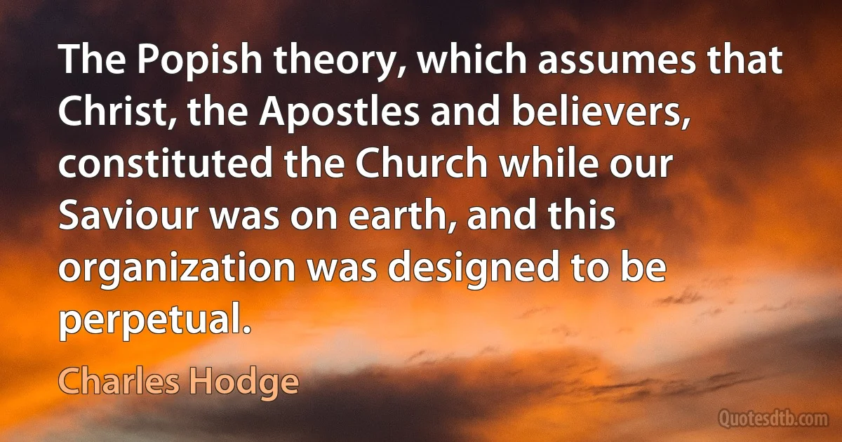 The Popish theory, which assumes that Christ, the Apostles and believers, constituted the Church while our Saviour was on earth, and this organization was designed to be perpetual. (Charles Hodge)