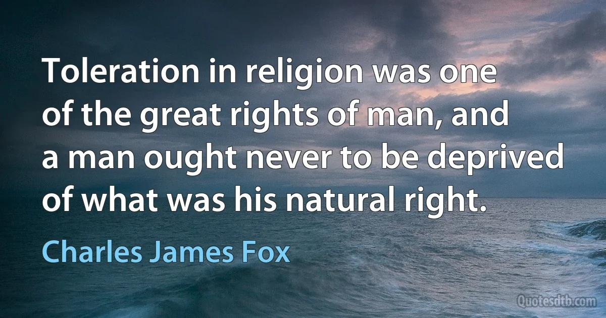 Toleration in religion was one of the great rights of man, and a man ought never to be deprived of what was his natural right. (Charles James Fox)