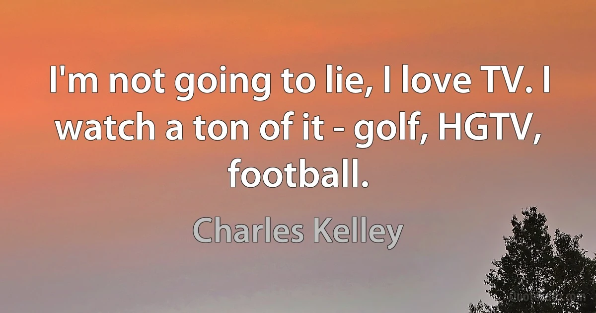 I'm not going to lie, I love TV. I watch a ton of it - golf, HGTV, football. (Charles Kelley)