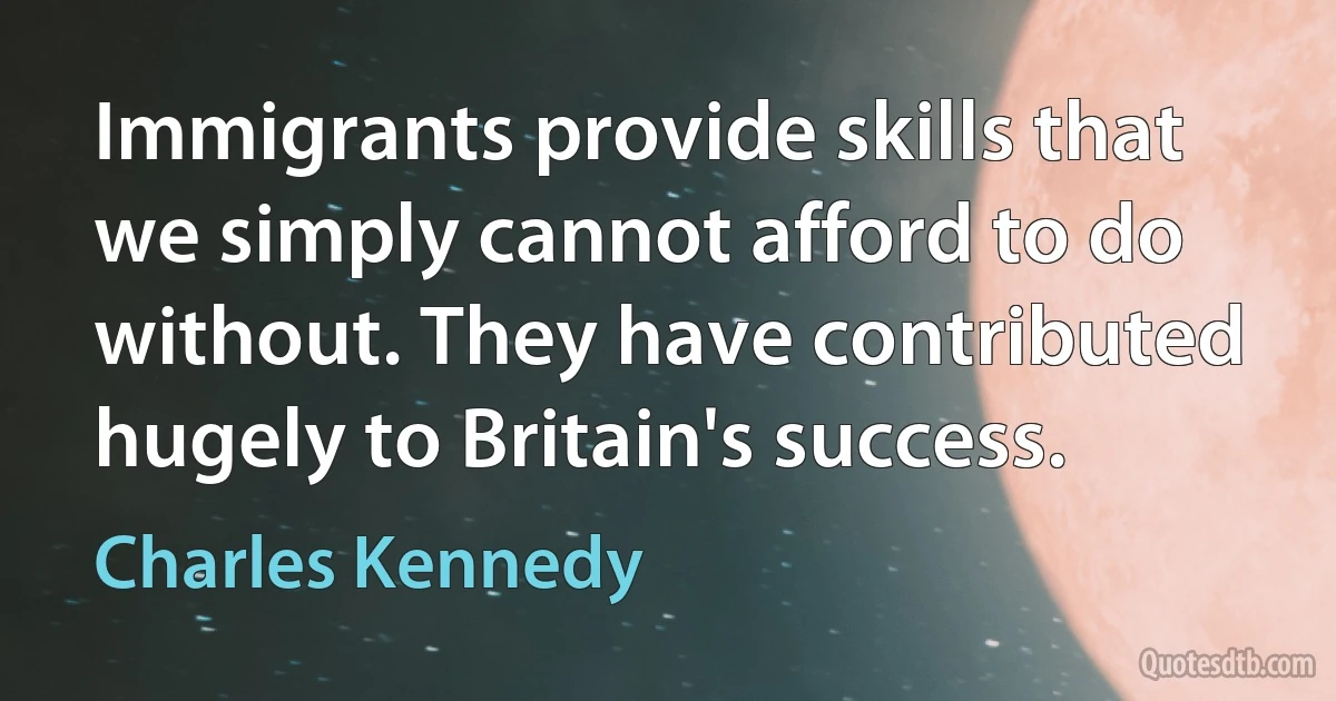 Immigrants provide skills that we simply cannot afford to do without. They have contributed hugely to Britain's success. (Charles Kennedy)