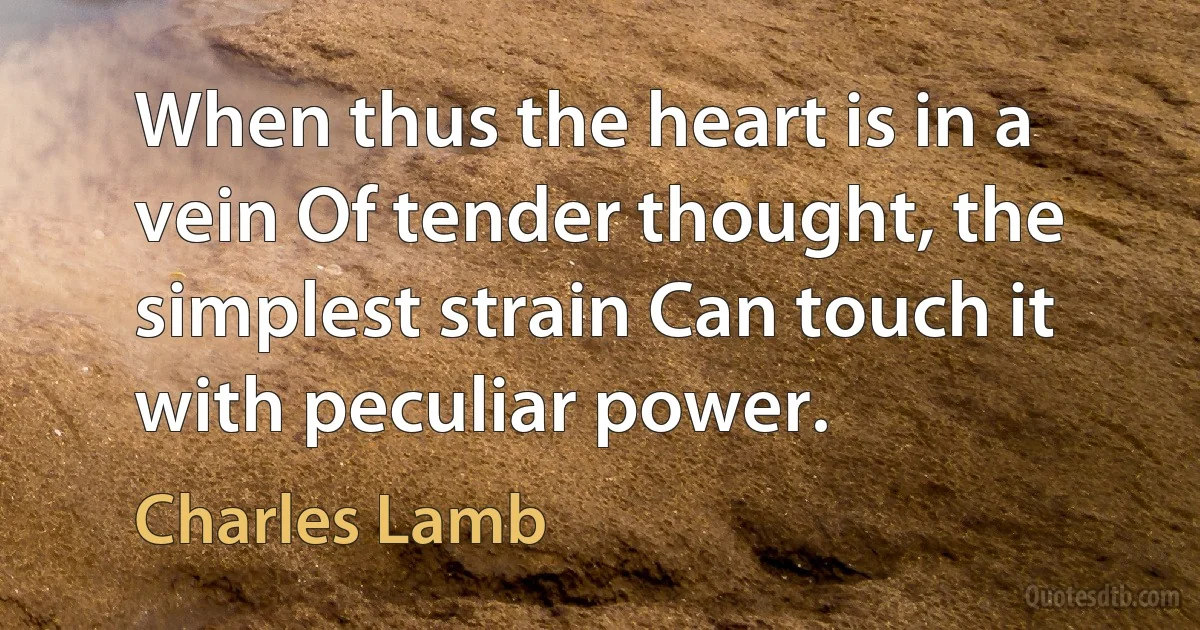 When thus the heart is in a vein Of tender thought, the simplest strain Can touch it with peculiar power. (Charles Lamb)