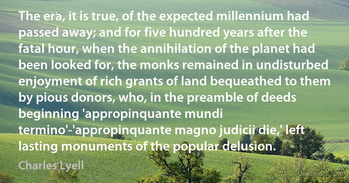 The era, it is true, of the expected millennium had passed away; and for five hundred years after the fatal hour, when the annihilation of the planet had been looked for, the monks remained in undisturbed enjoyment of rich grants of land bequeathed to them by pious donors, who, in the preamble of deeds beginning 'appropinquante mundi termino'-'appropinquante magno judicii die,' left lasting monuments of the popular delusion. (Charles Lyell)