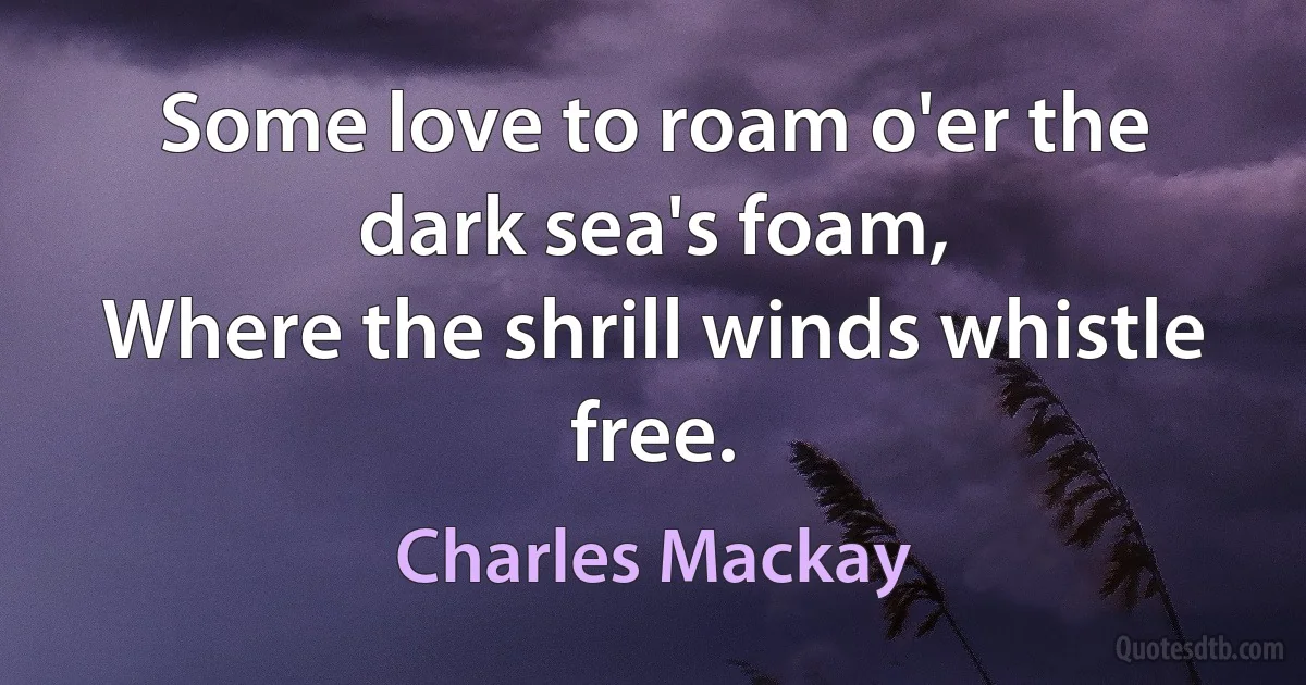 Some love to roam o'er the dark sea's foam,
Where the shrill winds whistle free. (Charles Mackay)