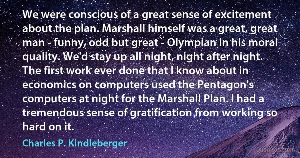 We were conscious of a great sense of excitement about the plan. Marshall himself was a great, great man - funny, odd but great - Olympian in his moral quality. We'd stay up all night, night after night. The first work ever done that I know about in economics on computers used the Pentagon's computers at night for the Marshall Plan. I had a tremendous sense of gratification from working so hard on it. (Charles P. Kindleberger)