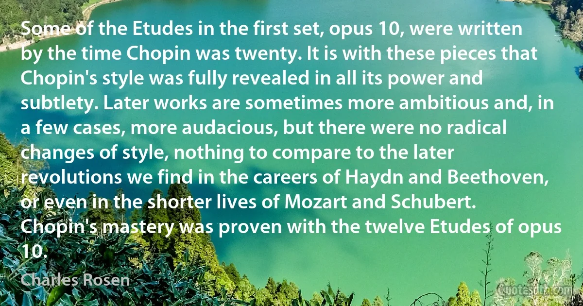 Some of the Etudes in the first set, opus 10, were written by the time Chopin was twenty. It is with these pieces that Chopin's style was fully revealed in all its power and subtlety. Later works are sometimes more ambitious and, in a few cases, more audacious, but there were no radical changes of style, nothing to compare to the later revolutions we find in the careers of Haydn and Beethoven, or even in the shorter lives of Mozart and Schubert. Chopin's mastery was proven with the twelve Etudes of opus 10. (Charles Rosen)